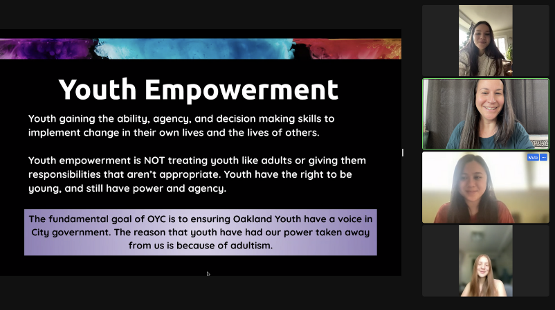 Youth Empowerment. Youth gaining the ability, agency, and decision making skills to implement change in their own lives and the lives of others. Youth empowerment is not treating youth like adults of giving them responsibilities that aren't appropriate. Youth have the right to be young, and still have power and agency. The fundamental goal of OYC is to ensuring Oakland Youth have a voice in City government, The reason that youth have had out power taken away from us is because of adultism.