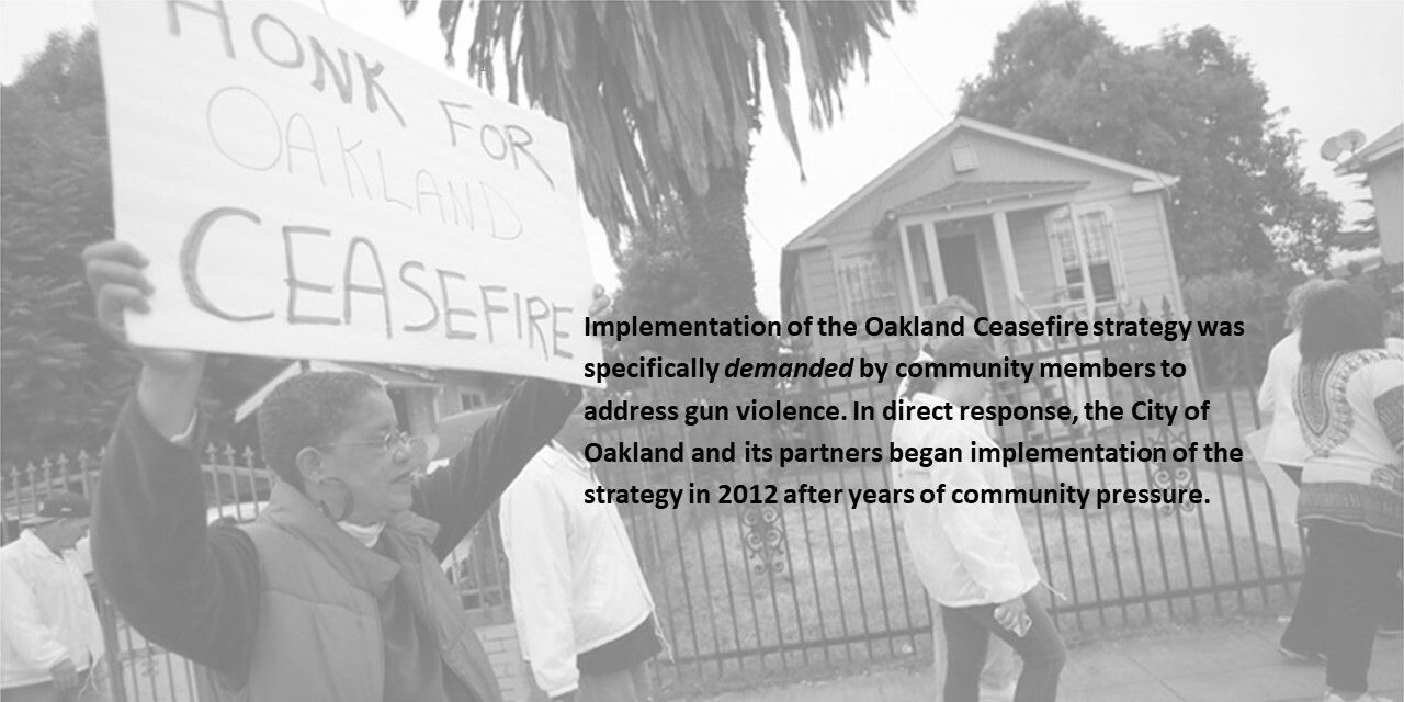 Implementation of the Oakland Ceasefire strategy was specifically demanded by community members to address gun violence. In direct response, the City of Oakland and its partners began implementation of the strategy in 2012 after years of community pressure.